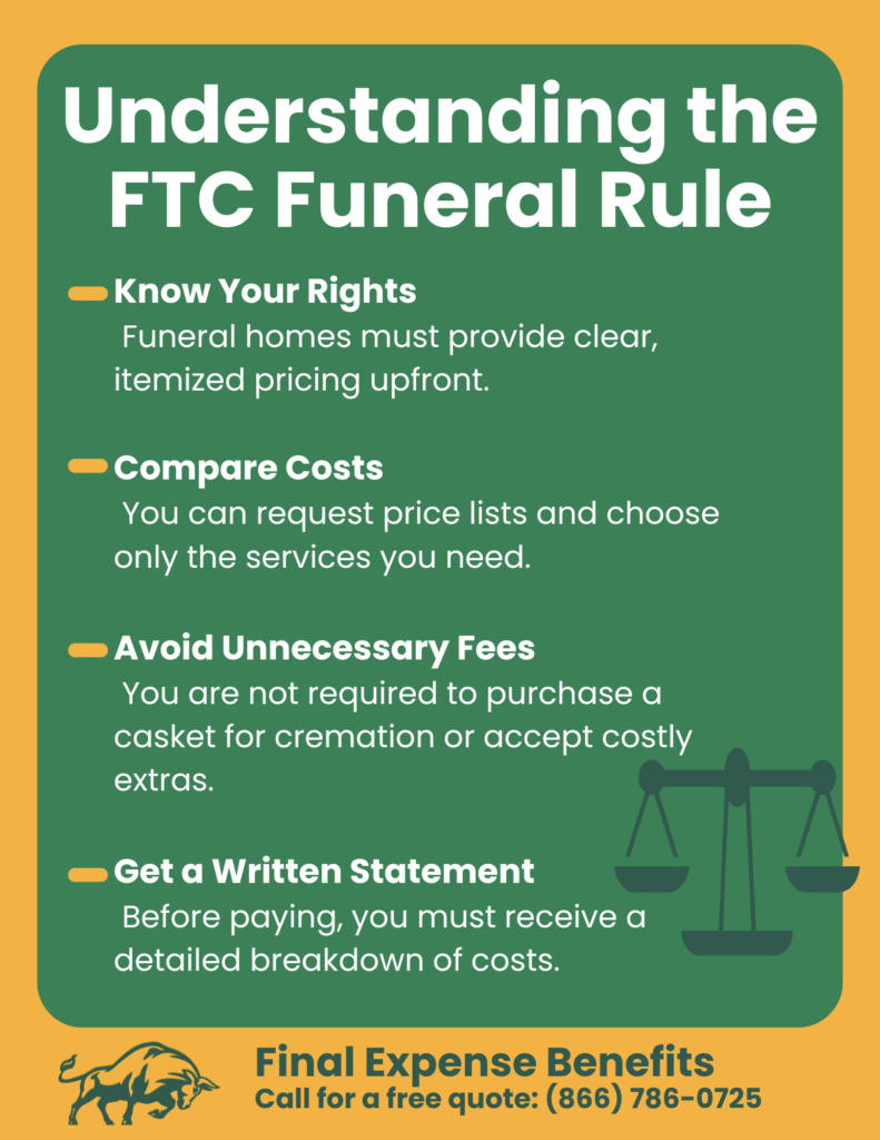 Know Your Rights Funeral homes must provide clear, itemized pricing upfront. Compare Costs You can request price lists and choose only the services you need. Avoid Unnecessary Fees You are not required to purchase a casket for cremation or accept costly extras. Get a Written Statement Before paying, you must receive a detailed breakdown of costs.